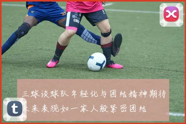 三球谈球队年轻化与团结精神期待未来表现如一家人般紧密团结