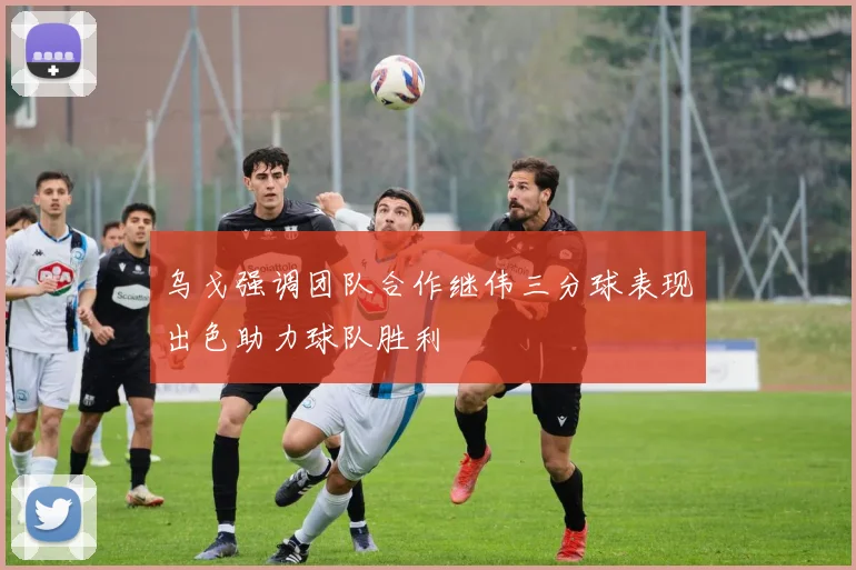 乌戈强调团队合作继伟三分球表现出色助力球队胜利