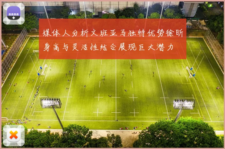媒体人分析文班亚马独特优势徐昕身高与灵活性结合展现巨大潜力