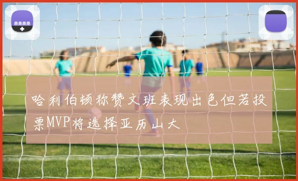 哈利伯顿称赞文班表现出色但若投票MVP将选择亚历山大