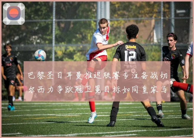 巴黎圣日耳曼推迟联赛专注备战切尔西力争欧冠卫冕目标如同皇家马德里