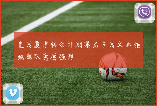 皇马夏季转会计划曝光卡马文加拒绝离队意愿强烈
