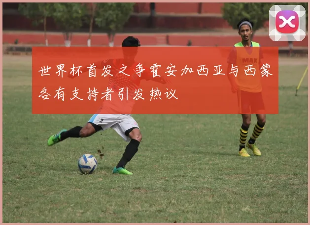 世界杯首发之争霍安加西亚与西蒙各有支持者引发热议