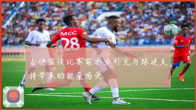 古德温谈比赛前水分补充与球迷支持带来的能量感受