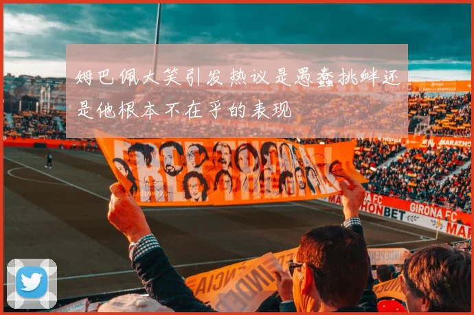 姆巴佩大笑引发热议是愚蠢挑衅还是他根本不在乎的表现