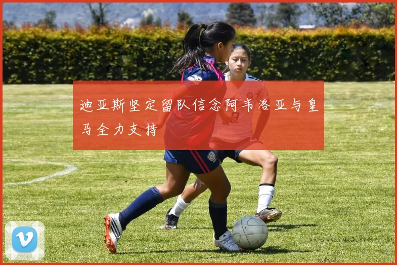 迪亚斯坚定留队信念阿韦洛亚与皇马全力支持