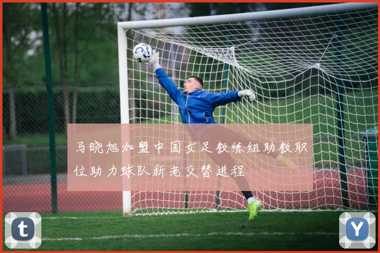 马晓旭加盟中国女足教练组助教职位助力球队新老交替进程