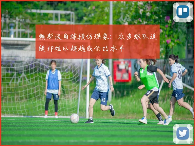 赖斯谈角球模仿现象：众多球队追随却难以超越我们的水平