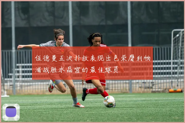 伍德曼五次扑救表现出色荣膺利物浦战胜水晶宫的最佳球员