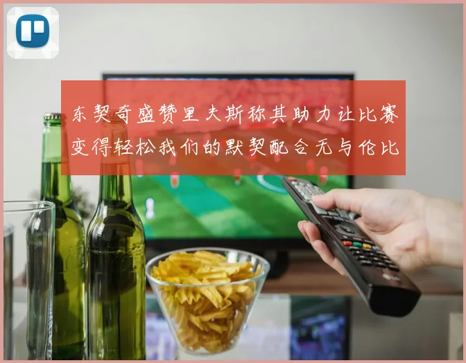 东契奇盛赞里夫斯称其助力让比赛变得轻松我们的默契配合无与伦比