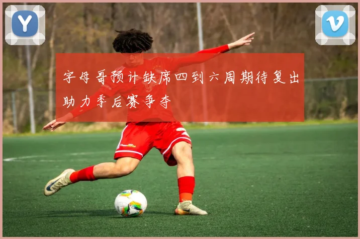 字母哥预计缺席四到六周期待复出助力季后赛争夺