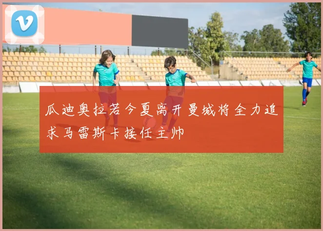 瓜迪奥拉若今夏离开曼城将全力追求马雷斯卡接任主帅