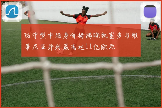 防守型中场身价榜揭晓凯塞多与维蒂尼亚并列最高达11亿欧元