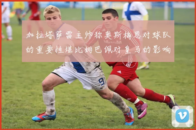 加拉塔萨雷主帅称奥斯梅恩对球队的重要性堪比姆巴佩对皇马的影响