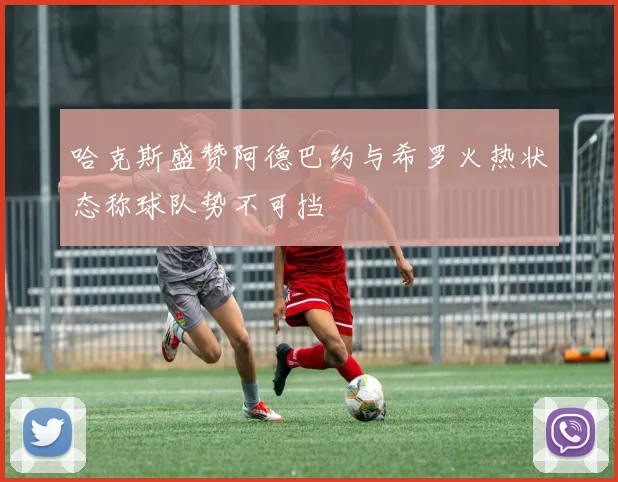 哈克斯盛赞阿德巴约与希罗火热状态称球队势不可挡