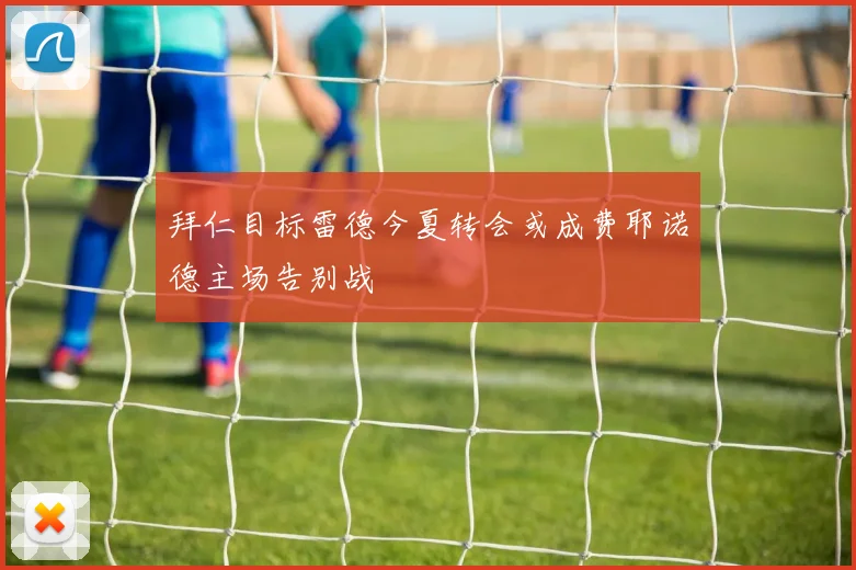 拜仁目标雷德今夏转会或成费耶诺德主场告别战