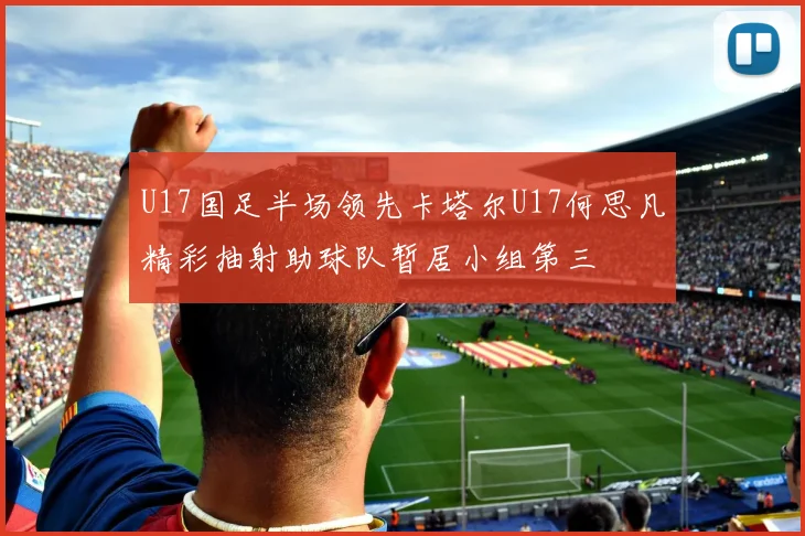 U17国足半场领先卡塔尔U17何思凡精彩抽射助球队暂居小组第三