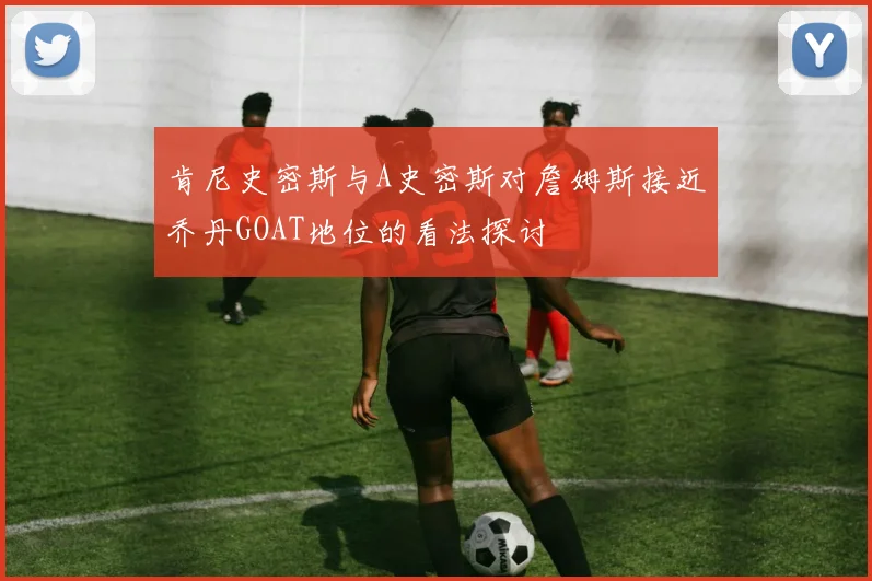 肯尼史密斯与A史密斯对詹姆斯接近乔丹GOAT地位的看法探讨