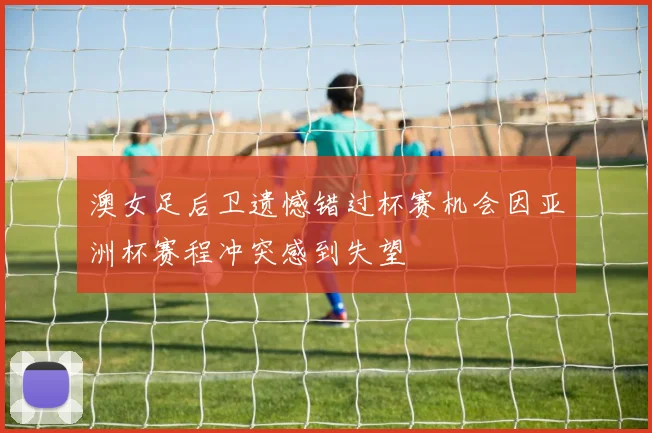 澳女足后卫遗憾错过杯赛机会因亚洲杯赛程冲突感到失望