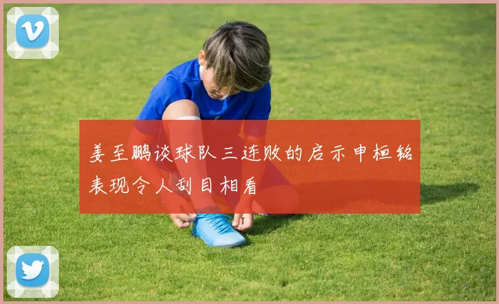 姜至鹏谈球队三连败的启示申桓铭表现令人刮目相看