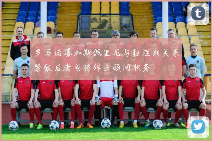 罗马诺曝加斯佩里尼与拉涅利关系紧张后者或将辞去顾问职务
