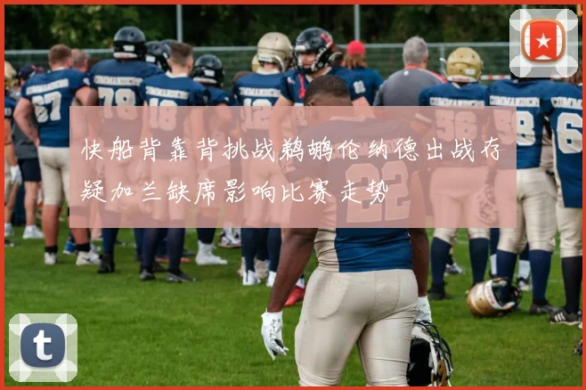 快船背靠背挑战鹈鹕伦纳德出战存疑加兰缺席影响比赛走势