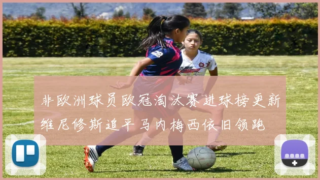 非欧洲球员欧冠淘汰赛进球榜更新维尼修斯追平马内梅西依旧领跑