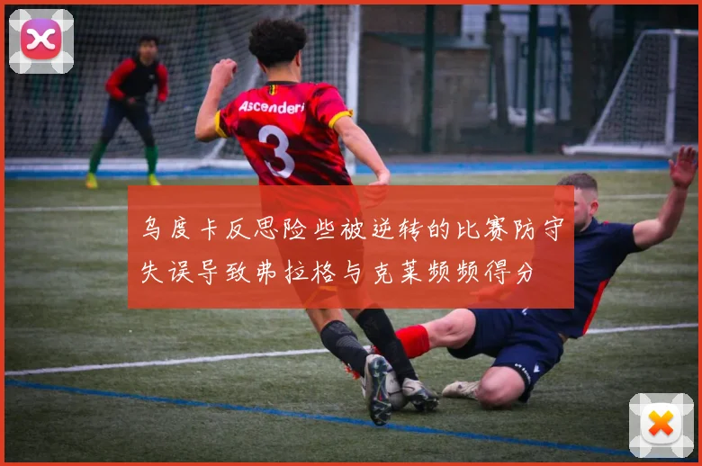 乌度卡反思险些被逆转的比赛防守失误导致弗拉格与克莱频频得分