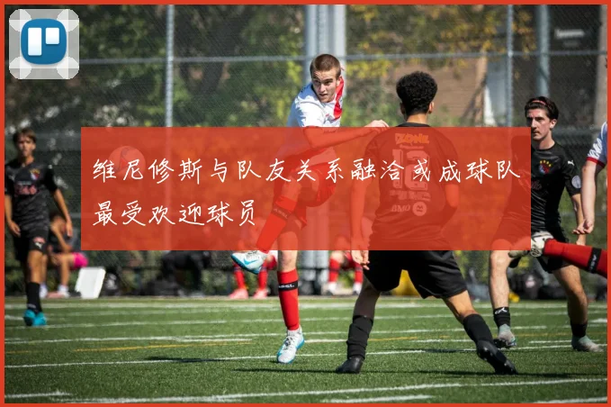 维尼修斯与队友关系融洽或成球队最受欢迎球员