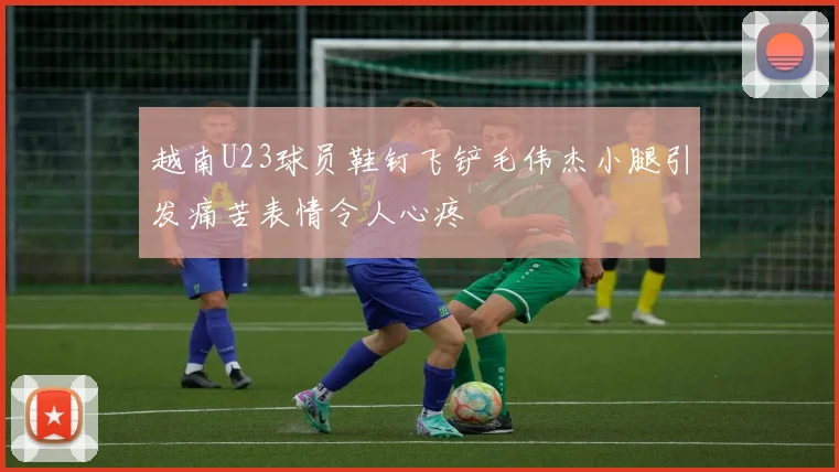 越南U23球员鞋钉飞铲毛伟杰小腿引发痛苦表情令人心疼