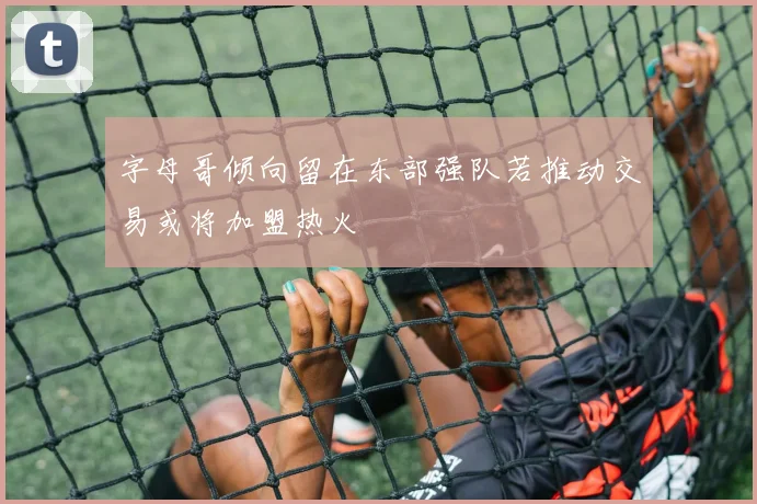 字母哥倾向留在东部强队若推动交易或将加盟热火
