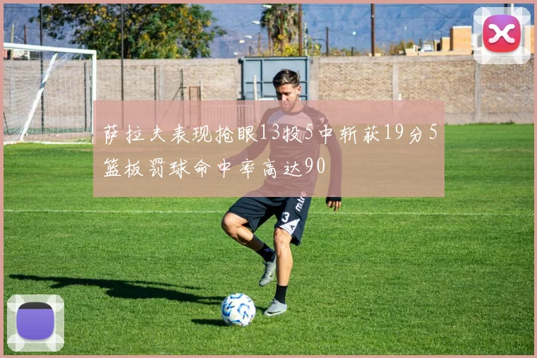 萨拉夫表现抢眼13投5中斩获19分5篮板罚球命中率高达90