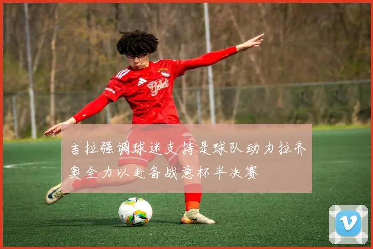吉拉强调球迷支持是球队动力拉齐奥全力以赴备战意杯半决赛