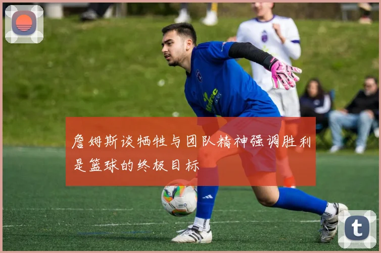 詹姆斯谈牺牲与团队精神强调胜利是篮球的终极目标