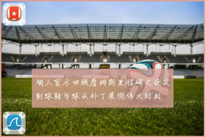 湖人官方回顾詹姆斯里程碑之夜定制球鞋与球衣补丁展现伟大时刻
