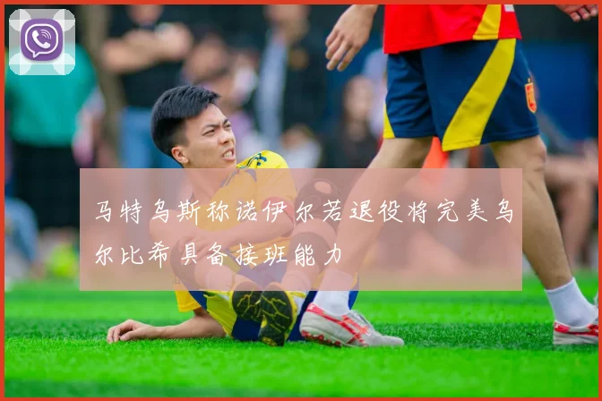 马特乌斯称诺伊尔若退役将完美乌尔比希具备接班能力